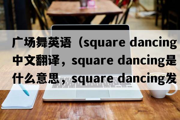 廣場(chǎng)舞英語(yǔ)（square dancing中文翻譯，square dancing是什么意思，square dancing發(fā)音、用法及例句）