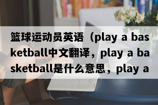 籃球運動(dòng)員英語(yǔ)（play a basketball中文翻譯，play a basketball是什么意思，play a basketball發(fā)音、用法及例句）