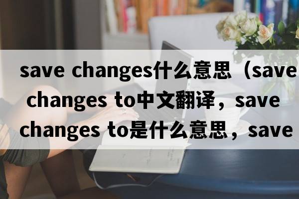 save changes什么意思（save changes to中文翻譯，save changes to是什么意思，save changes to發(fā)音、用法及例句）
